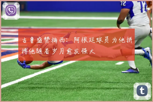 吉鲁盛赞梅西：阿根廷球员为他拼搏他随着岁月愈发强大