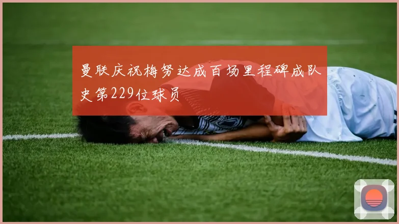 曼联庆祝梅努达成百场里程碑成队史第229位球员