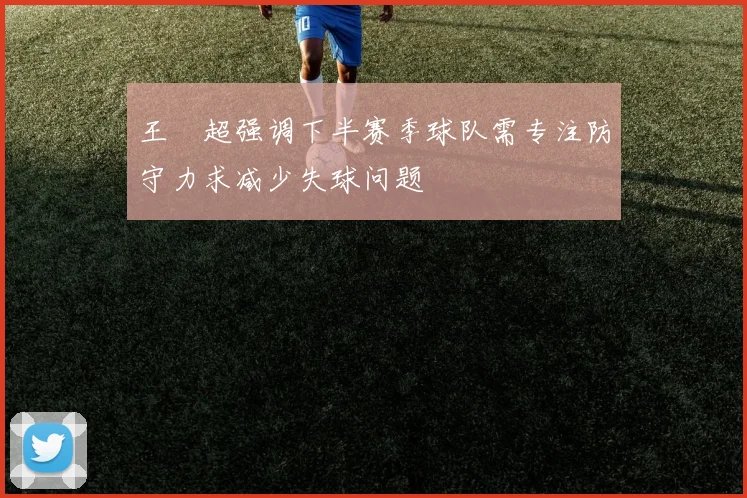王燊超强调下半赛季球队需专注防守力求减少失球问题