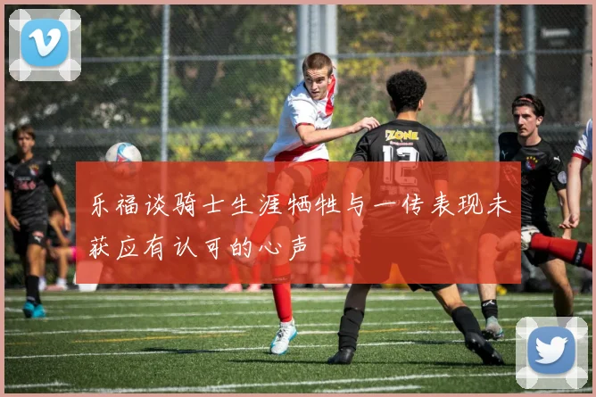 乐福谈骑士生涯牺牲与一传表现未获应有认可的心声