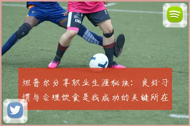 坦普尔分享职业生涯秘诀：良好习惯与合理饮食是我成功的关键所在