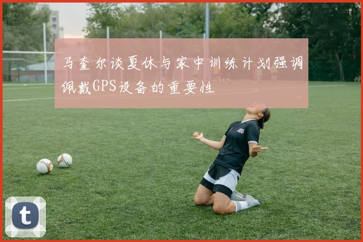 马奎尔谈夏休与家中训练计划强调佩戴GPS设备的重要性