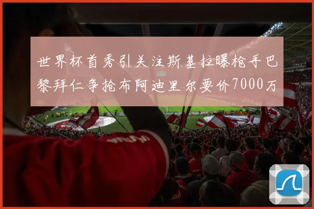 世界杯首秀引关注斯基拉曝枪手巴黎拜仁争抢布阿迪里尔要价7000万欧元