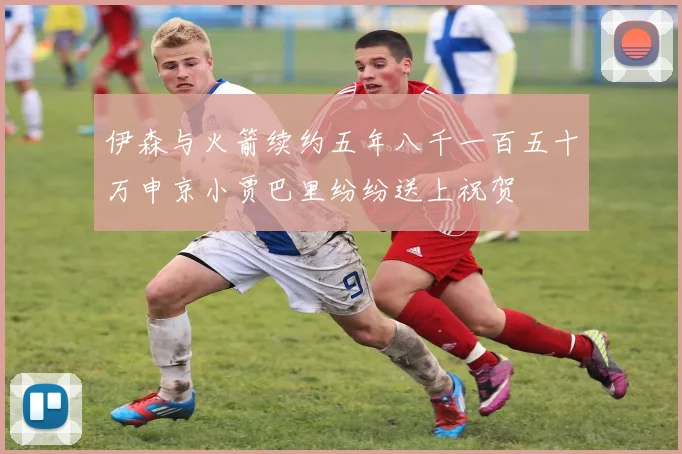 伊森与火箭续约五年八千一百五十万申京小贾巴里纷纷送上祝贺
