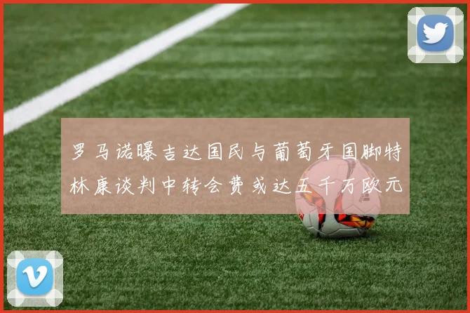 罗马诺曝吉达国民与葡萄牙国脚特林康谈判中转会费或达五千万欧元